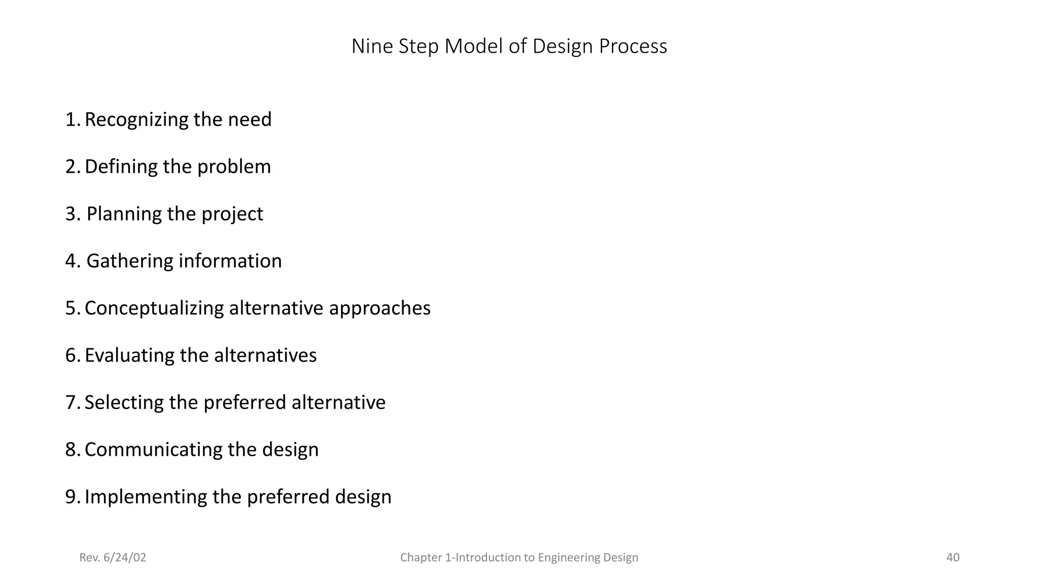 Rev. 6/24/02 Chapter 1-Introduction to Engineering Design 40
Nine Step Model of Design Process
1.Recognizing the need
2.Defining the problem
3. Planning the project
4. Gathering information
5.Conceptualizing alternative approaches
6.Evaluating the alternatives
7.Selecting the preferred alternative
8.Communicating the design
9.Implementing the preferred design
 