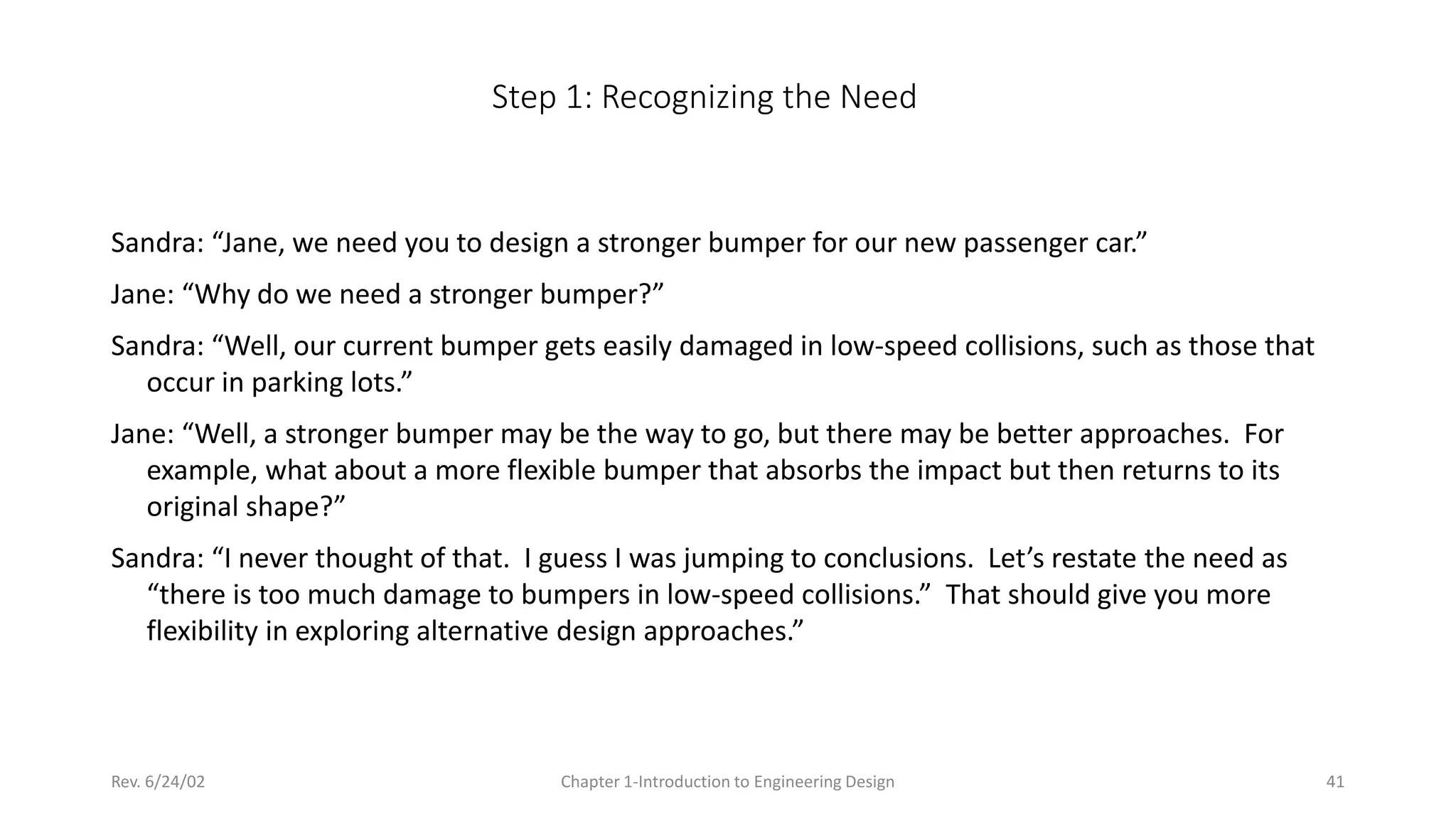Rev. 6/24/02 Chapter 1-Introduction to Engineering Design 41
Step 1: Recognizing the Need
Sandra: “Jane, we need you to design a stronger bumper for our new passenger car.”
Jane: “Why do we need a stronger bumper?”
Sandra: “Well, our current bumper gets easily damaged in low-speed collisions, such as those that
occur in parking lots.”
Jane: “Well, a stronger bumper may be the way to go, but there may be better approaches. For
example, what about a more flexible bumper that absorbs the impact but then returns to its
original shape?”
Sandra: “I never thought of that. I guess I was jumping to conclusions. Let’s restate the need as
“there is too much damage to bumpers in low-speed collisions.” That should give you more
flexibility in exploring alternative design approaches.”
 