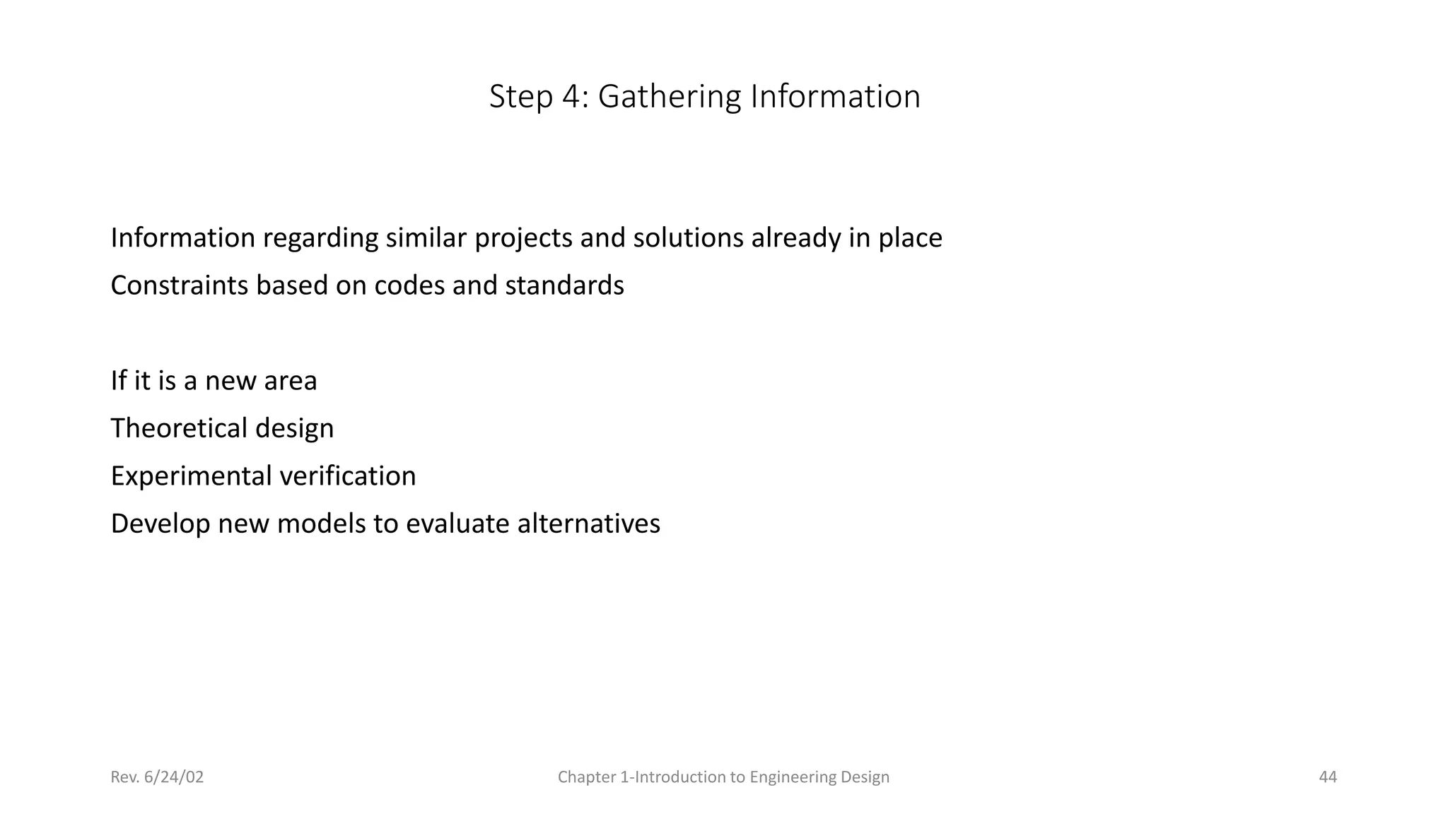 Rev. 6/24/02 Chapter 1-Introduction to Engineering Design 44
Step 4: Gathering Information
Information regarding similar projects and solutions already in place
Constraints based on codes and standards
If it is a new area
Theoretical design
Experimental verification
Develop new models to evaluate alternatives
 