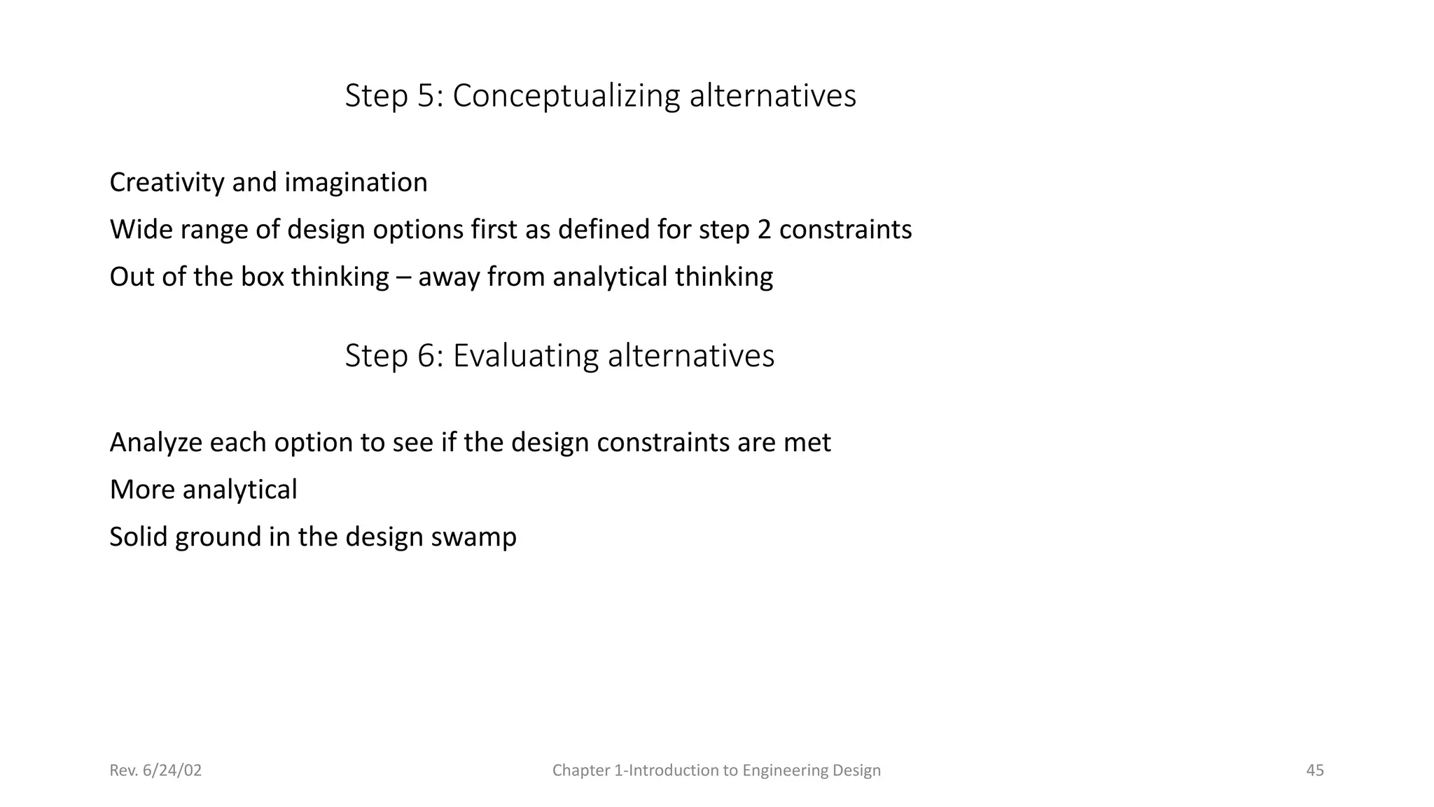 Rev. 6/24/02 Chapter 1-Introduction to Engineering Design 45
Step 5: Conceptualizing alternatives
Creativity and imagination
Wide range of design options first as defined for step 2 constraints
Out of the box thinking – away from analytical thinking
Step 6: Evaluating alternatives
Analyze each option to see if the design constraints are met
More analytical
Solid ground in the design swamp
 