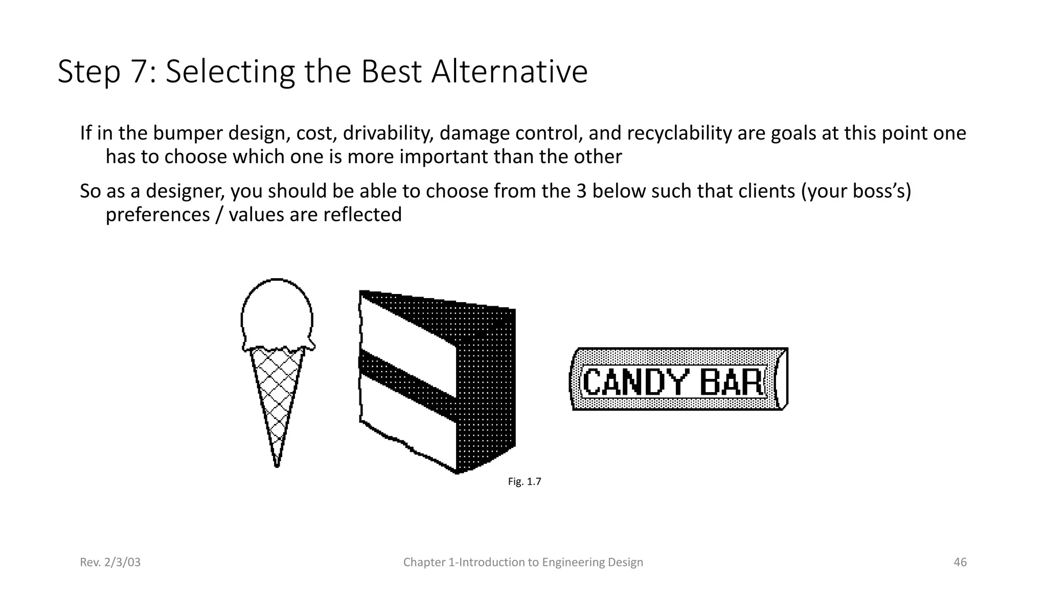 Rev. 2/3/03 Chapter 1-Introduction to Engineering Design 46
Step 7: Selecting the Best Alternative
Fig. 1.7
If in the bumper design, cost, drivability, damage control, and recyclability are goals at this point one
has to choose which one is more important than the other
So as a designer, you should be able to choose from the 3 below such that clients (your boss’s)
preferences / values are reflected
 