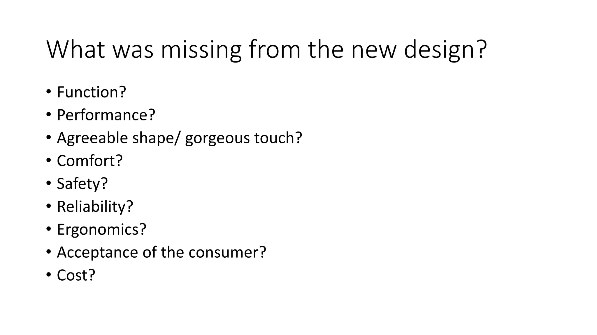 What was missing from the new design?
• Function?
• Performance?
• Agreeable shape/ gorgeous touch?
• Comfort?
• Safety?
• Reliability?
• Ergonomics?
• Acceptance of the consumer?
• Cost?
 