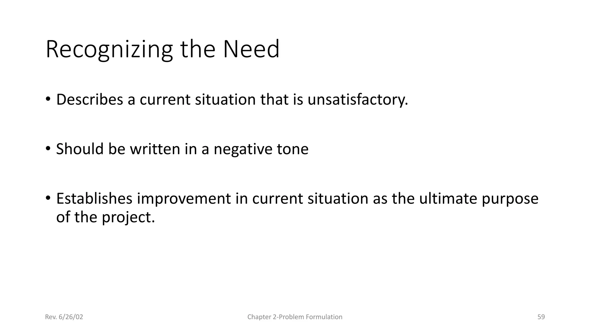 Rev. 6/26/02 Chapter 2-Problem Formulation 59
Recognizing the Need
• Describes a current situation that is unsatisfactory.
• Should be written in a negative tone
• Establishes improvement in current situation as the ultimate purpose
of the project.
 