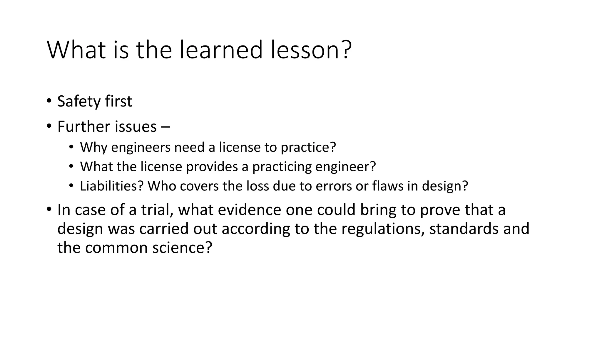 What is the learned lesson?
• Safety first
• Further issues –
• Why engineers need a license to practice?
• What the license provides a practicing engineer?
• Liabilities? Who covers the loss due to errors or flaws in design?
• In case of a trial, what evidence one could bring to prove that a
design was carried out according to the regulations, standards and
the common science?
 