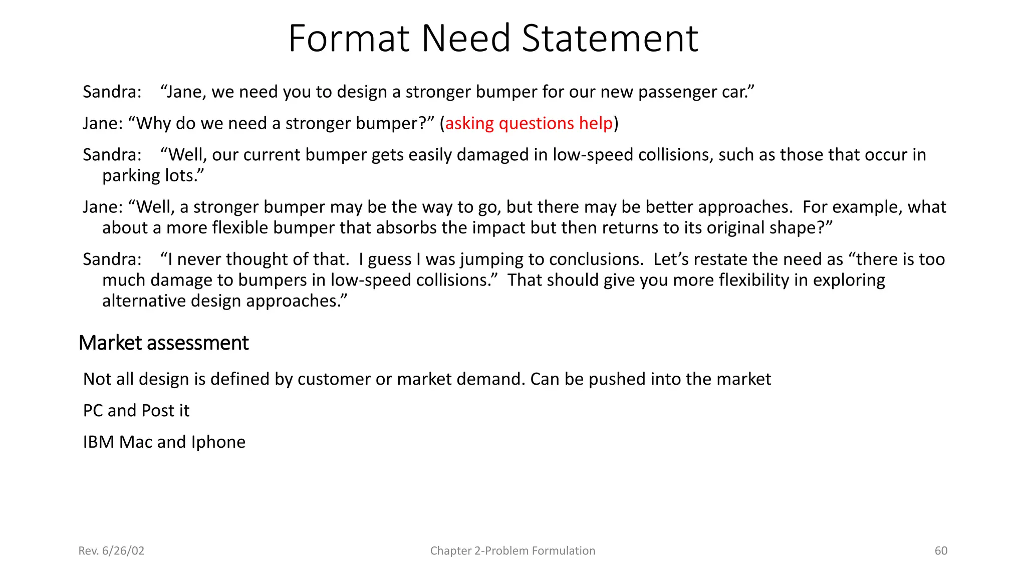 Rev. 6/26/02 Chapter 2-Problem Formulation 60
Format Need Statement
Sandra: “Jane, we need you to design a stronger bumper for our new passenger car.”
Jane: “Why do we need a stronger bumper?” (asking questions help)
Sandra: “Well, our current bumper gets easily damaged in low-speed collisions, such as those that occur in
parking lots.”
Jane: “Well, a stronger bumper may be the way to go, but there may be better approaches. For example, what
about a more flexible bumper that absorbs the impact but then returns to its original shape?”
Sandra: “I never thought of that. I guess I was jumping to conclusions. Let’s restate the need as “there is too
much damage to bumpers in low-speed collisions.” That should give you more flexibility in exploring
alternative design approaches.”
Market assessment
Not all design is defined by customer or market demand. Can be pushed into the market
PC and Post it
IBM Mac and Iphone
 