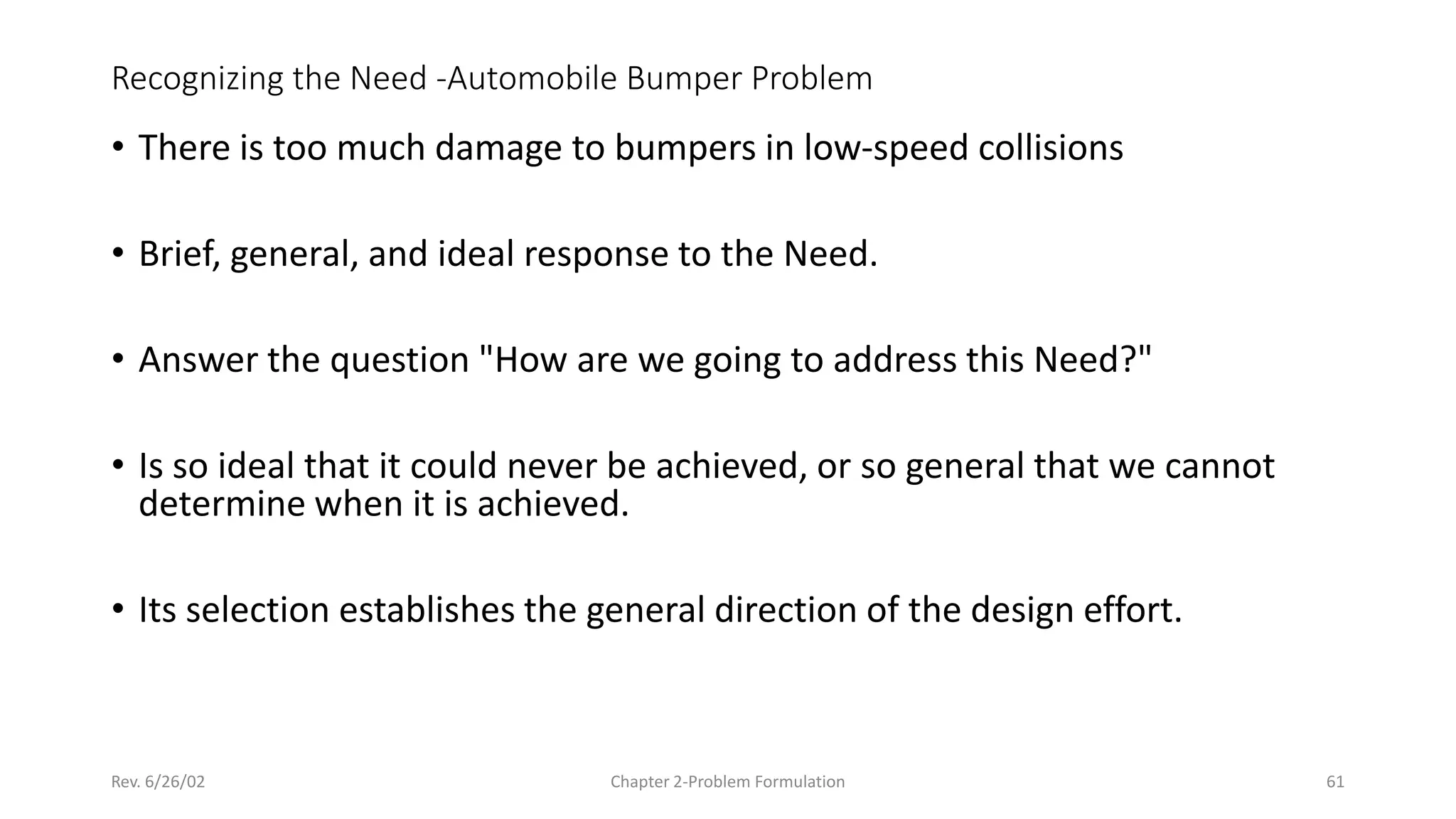 Rev. 6/26/02 Chapter 2-Problem Formulation 61
Recognizing the Need -Automobile Bumper Problem
• There is too much damage to bumpers in low-speed collisions
• Brief, general, and ideal response to the Need.
• Answer the question "How are we going to address this Need?"
• Is so ideal that it could never be achieved, or so general that we cannot
determine when it is achieved.
• Its selection establishes the general direction of the design effort.
 