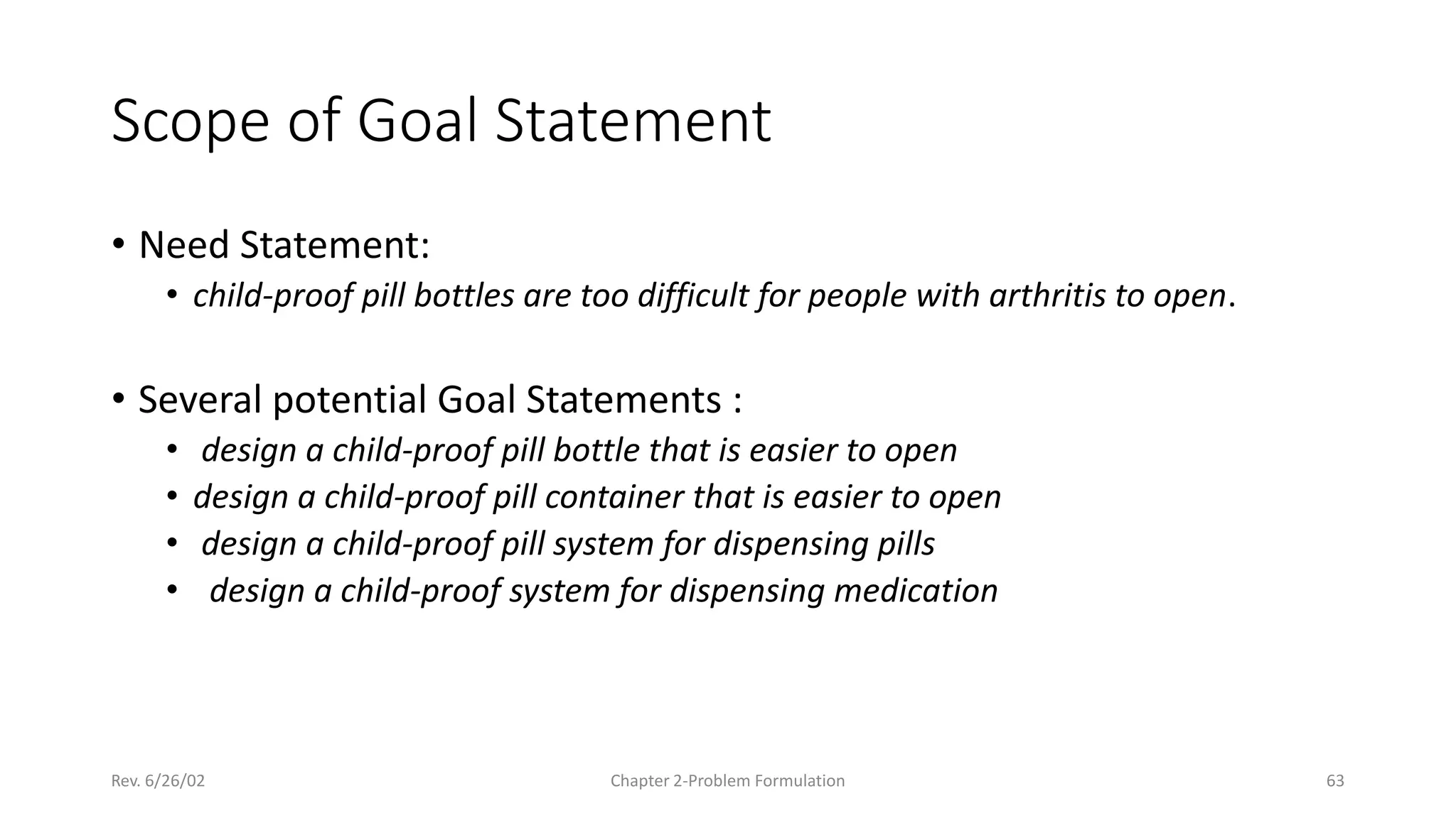 Rev. 6/26/02 Chapter 2-Problem Formulation 63
Scope of Goal Statement
• Need Statement:
• child-proof pill bottles are too difficult for people with arthritis to open.
• Several potential Goal Statements :
• design a child-proof pill bottle that is easier to open
• design a child-proof pill container that is easier to open
• design a child-proof pill system for dispensing pills
• design a child-proof system for dispensing medication
 
