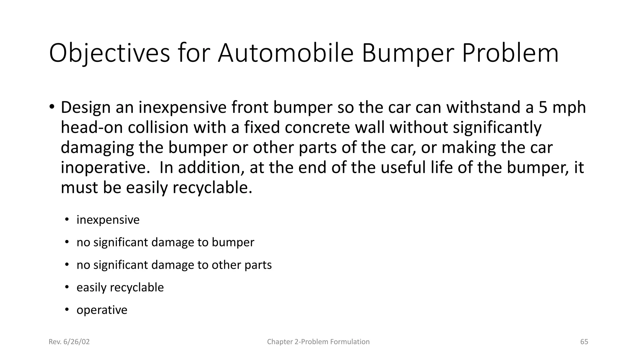 Rev. 6/26/02 Chapter 2-Problem Formulation 65
Objectives for Automobile Bumper Problem
• Design an inexpensive front bumper so the car can withstand a 5 mph
head-on collision with a fixed concrete wall without significantly
damaging the bumper or other parts of the car, or making the car
inoperative. In addition, at the end of the useful life of the bumper, it
must be easily recyclable.
• inexpensive
• no significant damage to bumper
• no significant damage to other parts
• easily recyclable
• operative
 