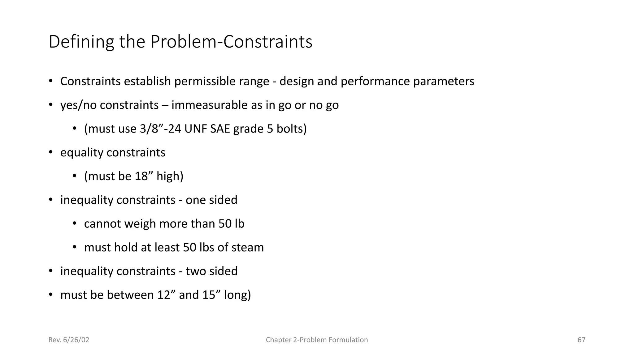 Rev. 6/26/02 Chapter 2-Problem Formulation 67
Defining the Problem-Constraints
• Constraints establish permissible range - design and performance parameters
• yes/no constraints – immeasurable as in go or no go
• (must use 3/8”-24 UNF SAE grade 5 bolts)
• equality constraints
• (must be 18” high)
• inequality constraints - one sided
• cannot weigh more than 50 lb
• must hold at least 50 lbs of steam
• inequality constraints - two sided
• must be between 12” and 15” long)
 