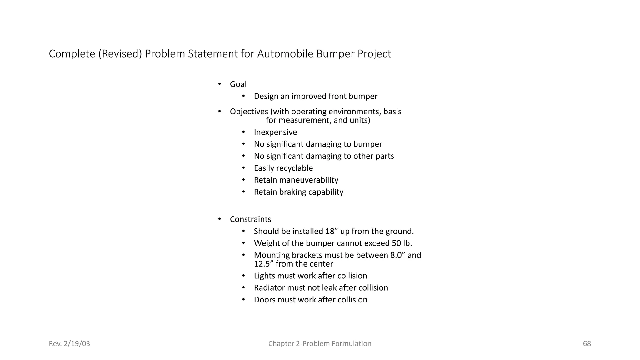 Rev. 2/19/03 Chapter 2-Problem Formulation 68
Complete (Revised) Problem Statement for Automobile Bumper Project
• Goal
• Design an improved front bumper
• Objectives (with operating environments, basis
for measurement, and units)
• Inexpensive
• No significant damaging to bumper
• No significant damaging to other parts
• Easily recyclable
• Retain maneuverability
• Retain braking capability
• Constraints
• Should be installed 18” up from the ground.
• Weight of the bumper cannot exceed 50 lb.
• Mounting brackets must be between 8.0” and
12.5” from the center
• Lights must work after collision
• Radiator must not leak after collision
• Doors must work after collision
 