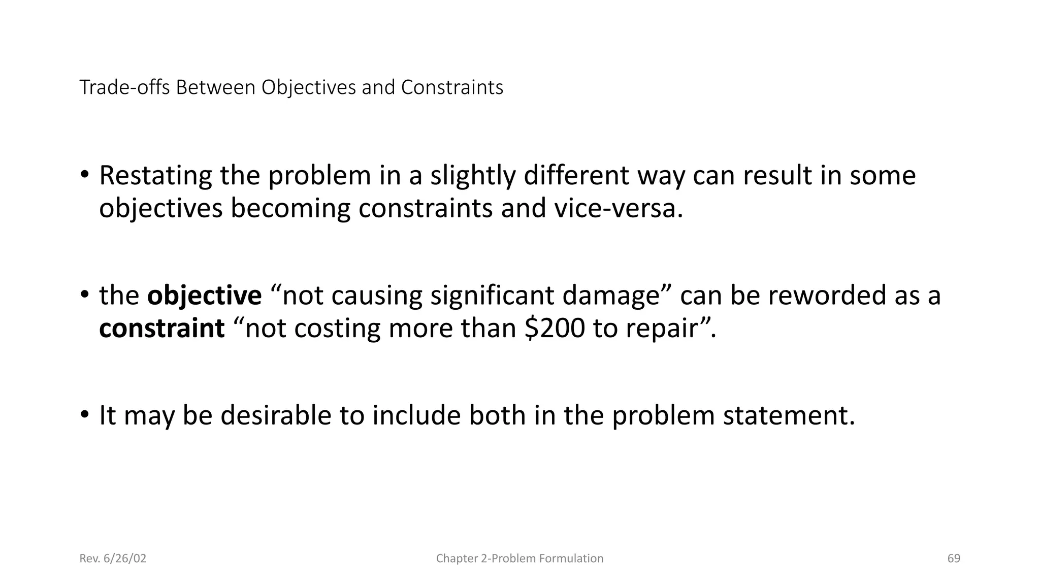 Rev. 6/26/02 Chapter 2-Problem Formulation 69
Trade-offs Between Objectives and Constraints
• Restating the problem in a slightly different way can result in some
objectives becoming constraints and vice-versa.
• the objective “not causing significant damage” can be reworded as a
constraint “not costing more than $200 to repair”.
• It may be desirable to include both in the problem statement.
 