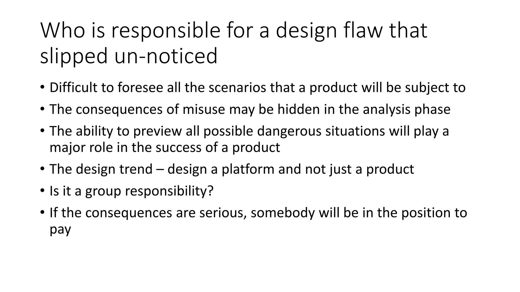 Who is responsible for a design flaw that
slipped un-noticed
• Difficult to foresee all the scenarios that a product will be subject to
• The consequences of misuse may be hidden in the analysis phase
• The ability to preview all possible dangerous situations will play a
major role in the success of a product
• The design trend – design a platform and not just a product
• Is it a group responsibility?
• If the consequences are serious, somebody will be in the position to
pay
 