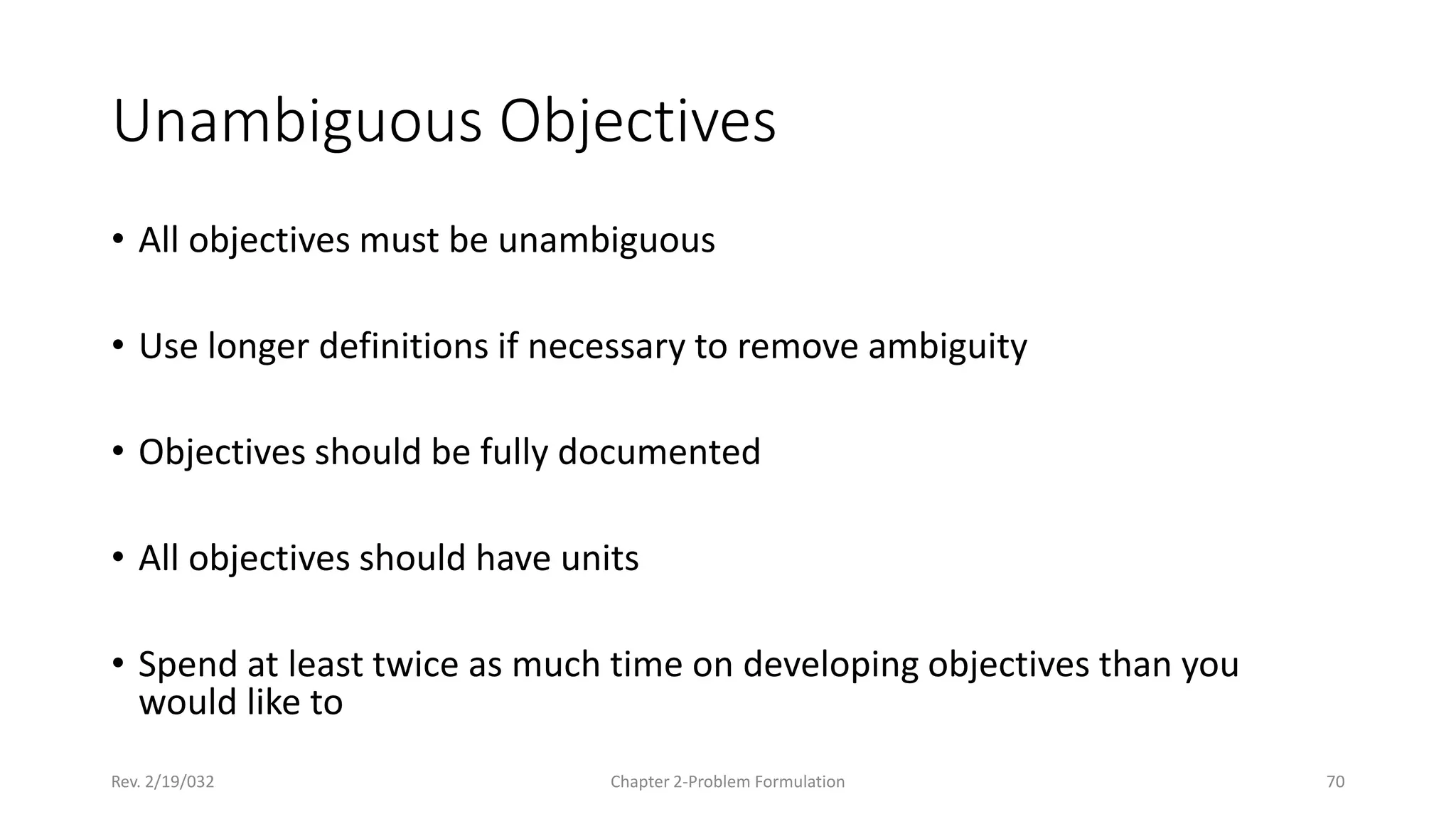 Rev. 2/19/032 Chapter 2-Problem Formulation 70
Unambiguous Objectives
• All objectives must be unambiguous
• Use longer definitions if necessary to remove ambiguity
• Objectives should be fully documented
• All objectives should have units
• Spend at least twice as much time on developing objectives than you
would like to
 