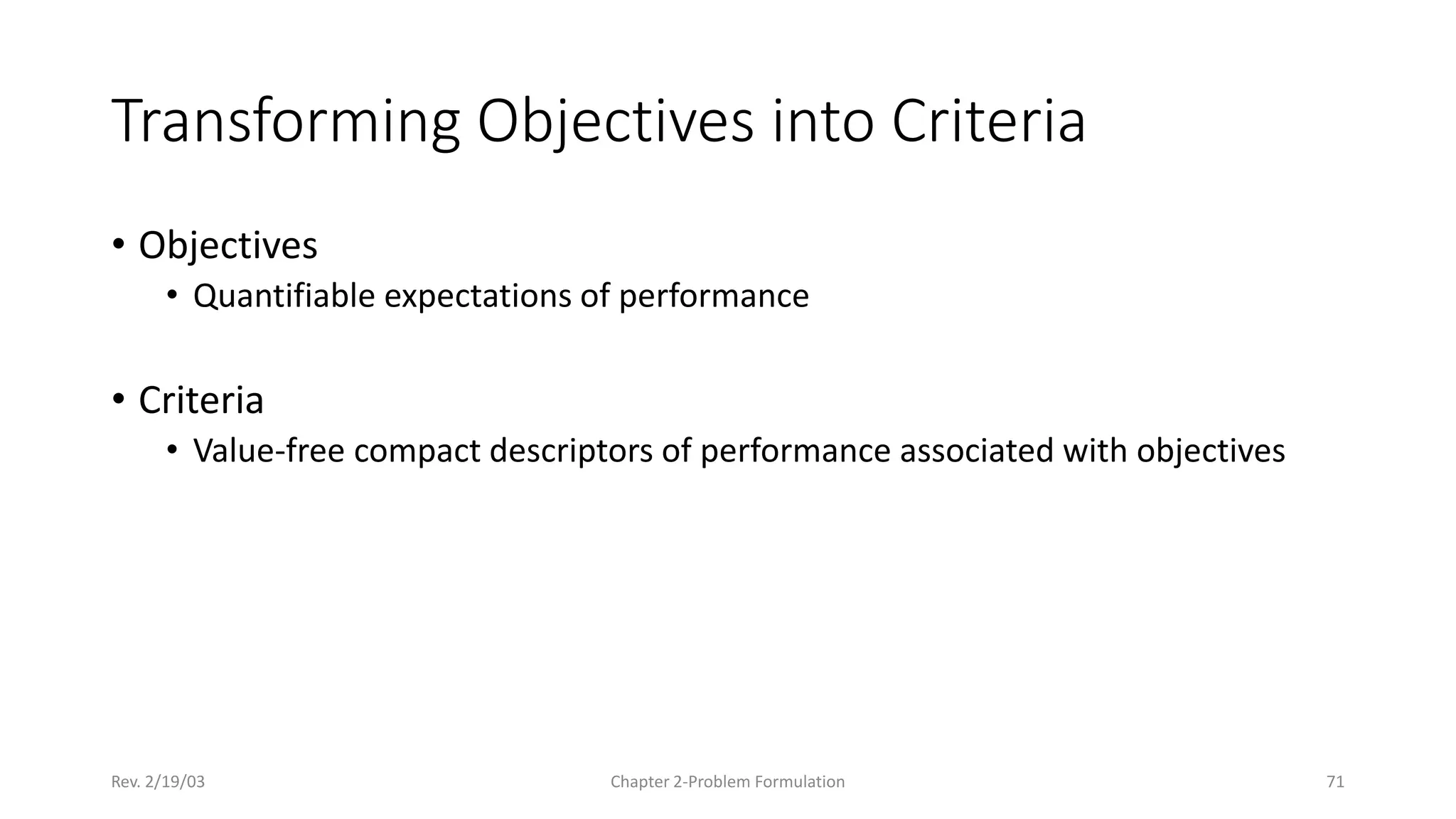 Rev. 2/19/03 Chapter 2-Problem Formulation 71
Transforming Objectives into Criteria
• Objectives
• Quantifiable expectations of performance
• Criteria
• Value-free compact descriptors of performance associated with objectives
 