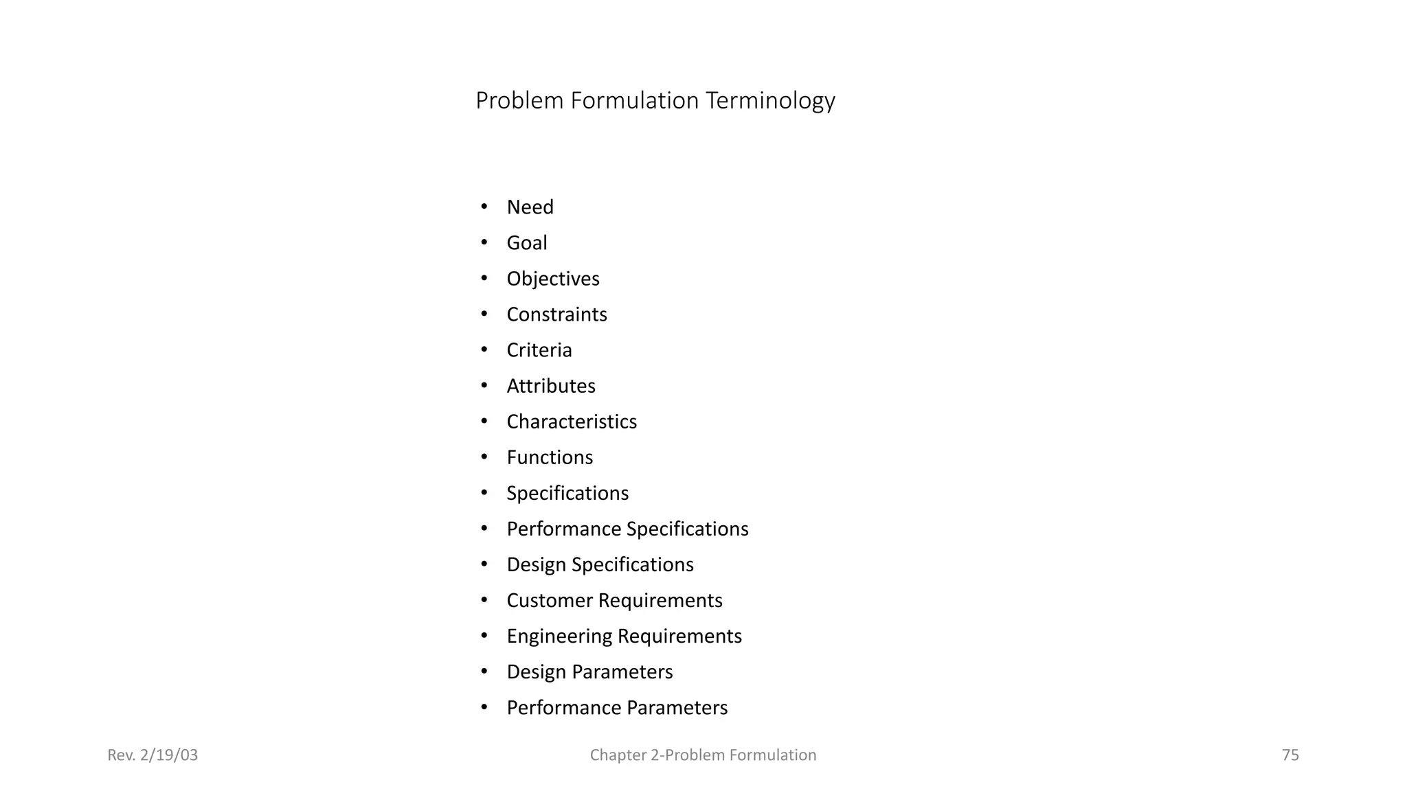 Rev. 2/19/03 Chapter 2-Problem Formulation 75
Problem Formulation Terminology
• Need
• Goal
• Objectives
• Constraints
• Criteria
• Attributes
• Characteristics
• Functions
• Specifications
• Performance Specifications
• Design Specifications
• Customer Requirements
• Engineering Requirements
• Design Parameters
• Performance Parameters
 