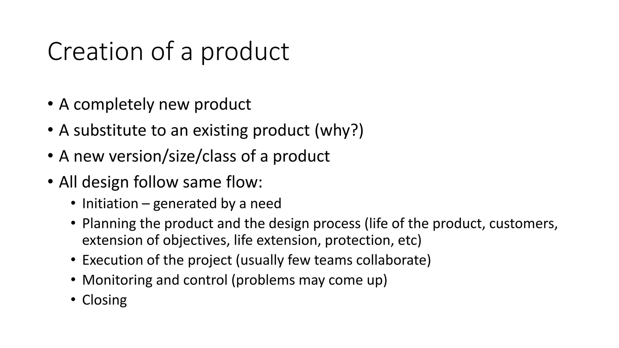 Creation of a product
• A completely new product
• A substitute to an existing product (why?)
• A new version/size/class of a product
• All design follow same flow:
• Initiation – generated by a need
• Planning the product and the design process (life of the product, customers,
extension of objectives, life extension, protection, etc)
• Execution of the project (usually few teams collaborate)
• Monitoring and control (problems may come up)
• Closing
 