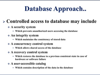 Database Approach..
 Controlled access to database may include
 A security system
 Which prevents unauthorized users accessing the database
 An integrity system
 Which maintains the consistency of stored data
 A concurrency control system
 Which allows shared access of the database
 A recovery control system
 Which restores the database to a previous consistent state in case of
hardware or software failure
 A user-accessible catalog
 Which contains description of the data in the database
 