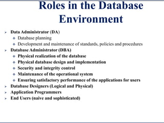 Roles in the Database
Environment
 Data Administrator (DA)
 Database planning
 Development and maintenance of standards, policies and procedures
 Database Administrator (DBA)
 Physical realization of the database
 Physical database design and implementation
 Security and integrity control
 Maintenance of the operational system
 Ensuring satisfactory performance of the applications for users
 Database Designers (Logical and Physical)
 Application Programmers
 End Users (naive and sophisticated)
 