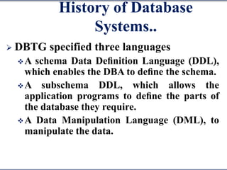 History of Database
Systems..
 DBTG specified three languages
A schema Data Deﬁnition Language (DDL),
which enables the DBA to deﬁne the schema.
A subschema DDL, which allows the
application programs to deﬁne the parts of
the database they require.
A Data Manipulation Language (DML), to
manipulate the data.
 