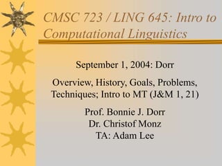 CMSC 723 / LING 645: Intro to
Computational Linguistics
September 1, 2004: Dorr
Overview, History, Goals, Problems,
Techniques; Intro to MT (J&M 1, 21)
Prof. Bonnie J. Dorr
Dr. Christof Monz
TA: Adam Lee
 