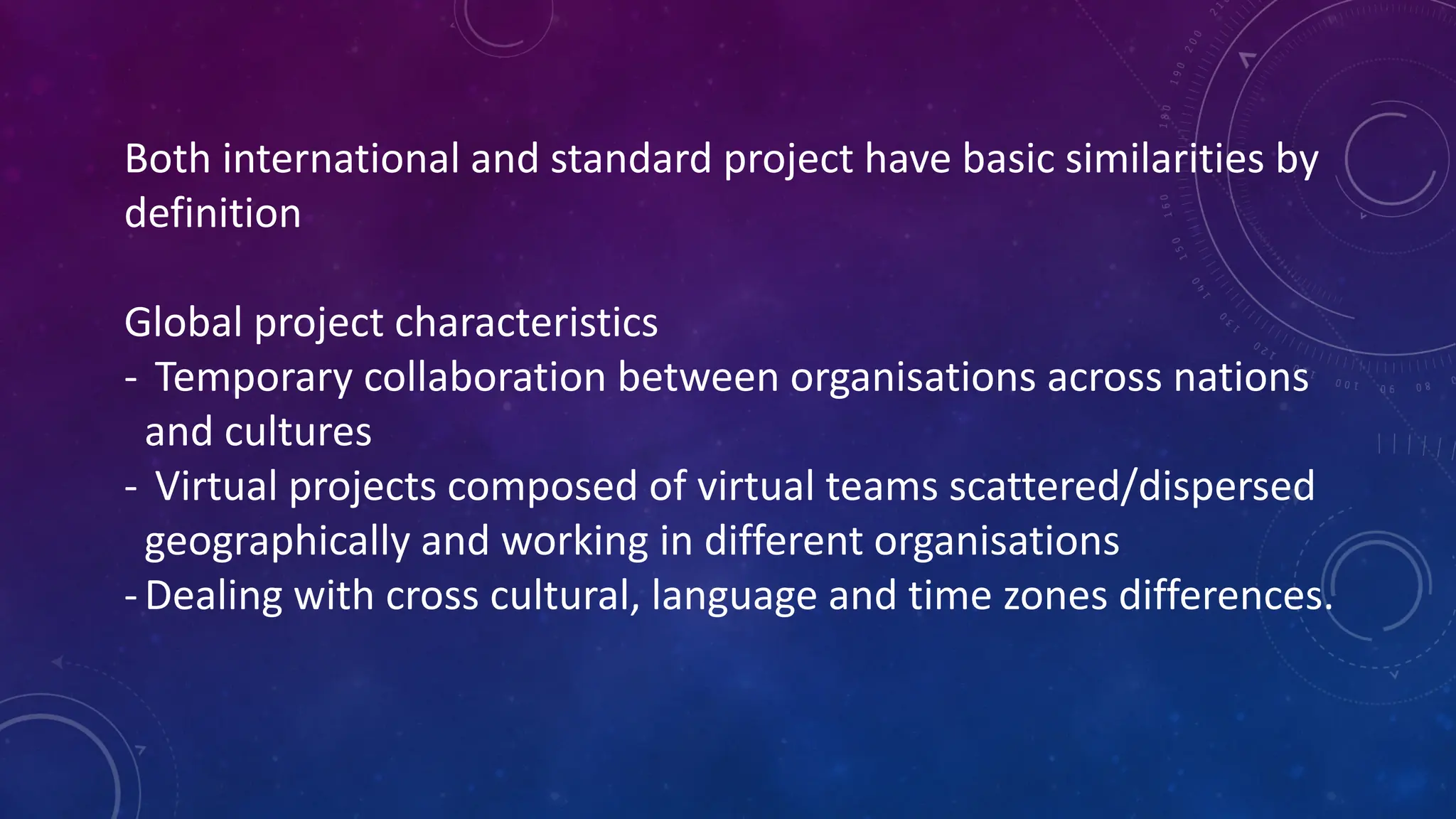 Both international and standard project have basic similarities by
definition
Global project characteristics
- Temporary collaboration between organisations across nations
and cultures
- Virtual projects composed of virtual teams scattered/dispersed
geographically and working in different organisations
-Dealing with cross cultural, language and time zones differences.
 