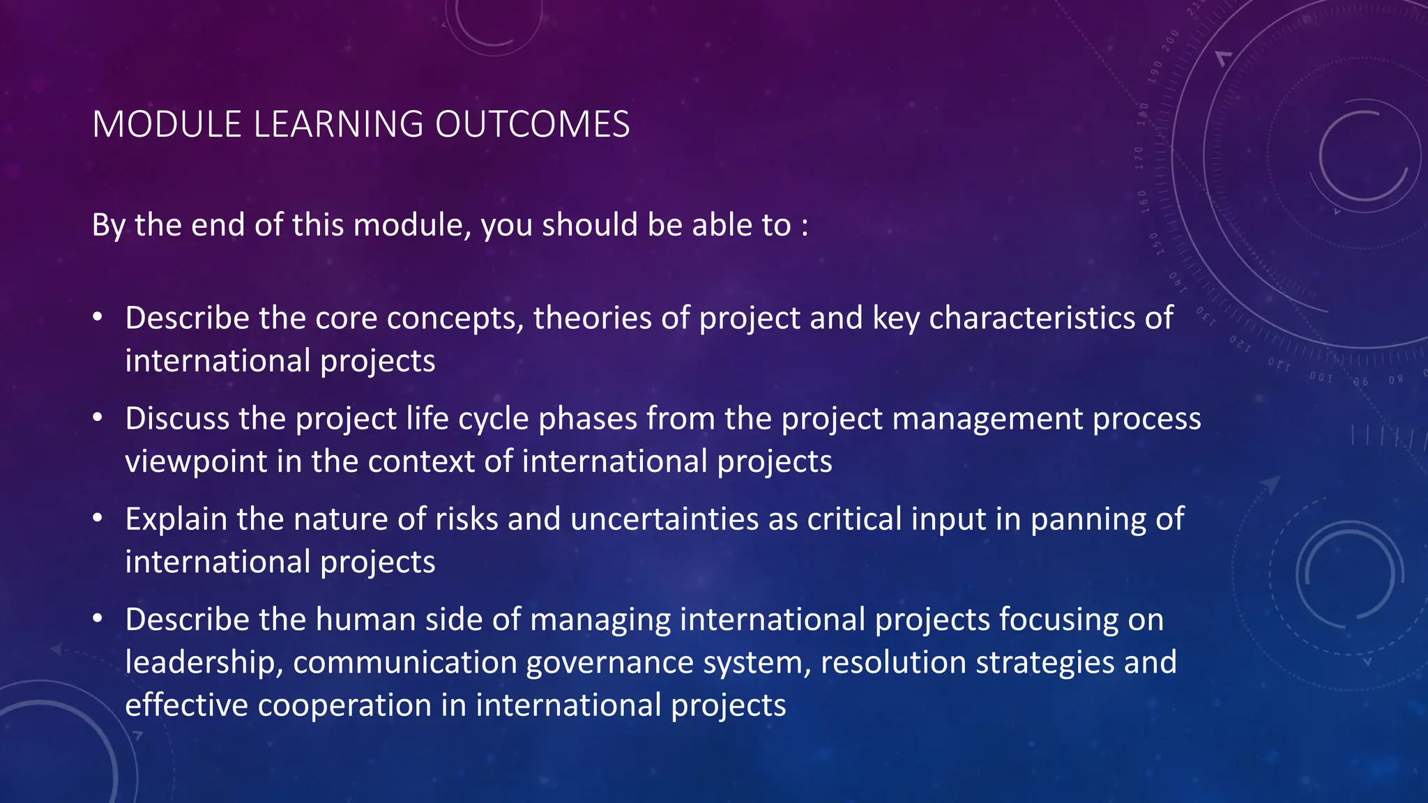 MODULE LEARNING OUTCOMES
• Describe the core concepts, theories of project and key characteristics of
international projects
• Discuss the project life cycle phases from the project management process
viewpoint in the context of international projects
• Explain the nature of risks and uncertainties as critical input in panning of
international projects
• Describe the human side of managing international projects focusing on
leadership, communication governance system, resolution strategies and
effective cooperation in international projects
By the end of this module, you should be able to :
 