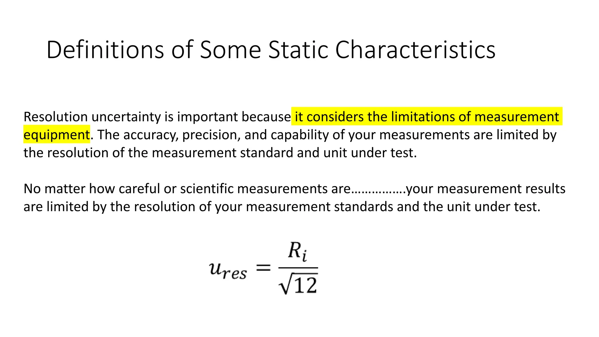 Definitions of Some Static Characteristics
Resolution uncertainty is important because it considers the limitations of measurement
equipment. The accuracy, precision, and capability of your measurements are limited by
the resolution of the measurement standard and unit under test.
No matter how careful or scientific measurements are…………….your measurement results
are limited by the resolution of your measurement standards and the unit under test.
 