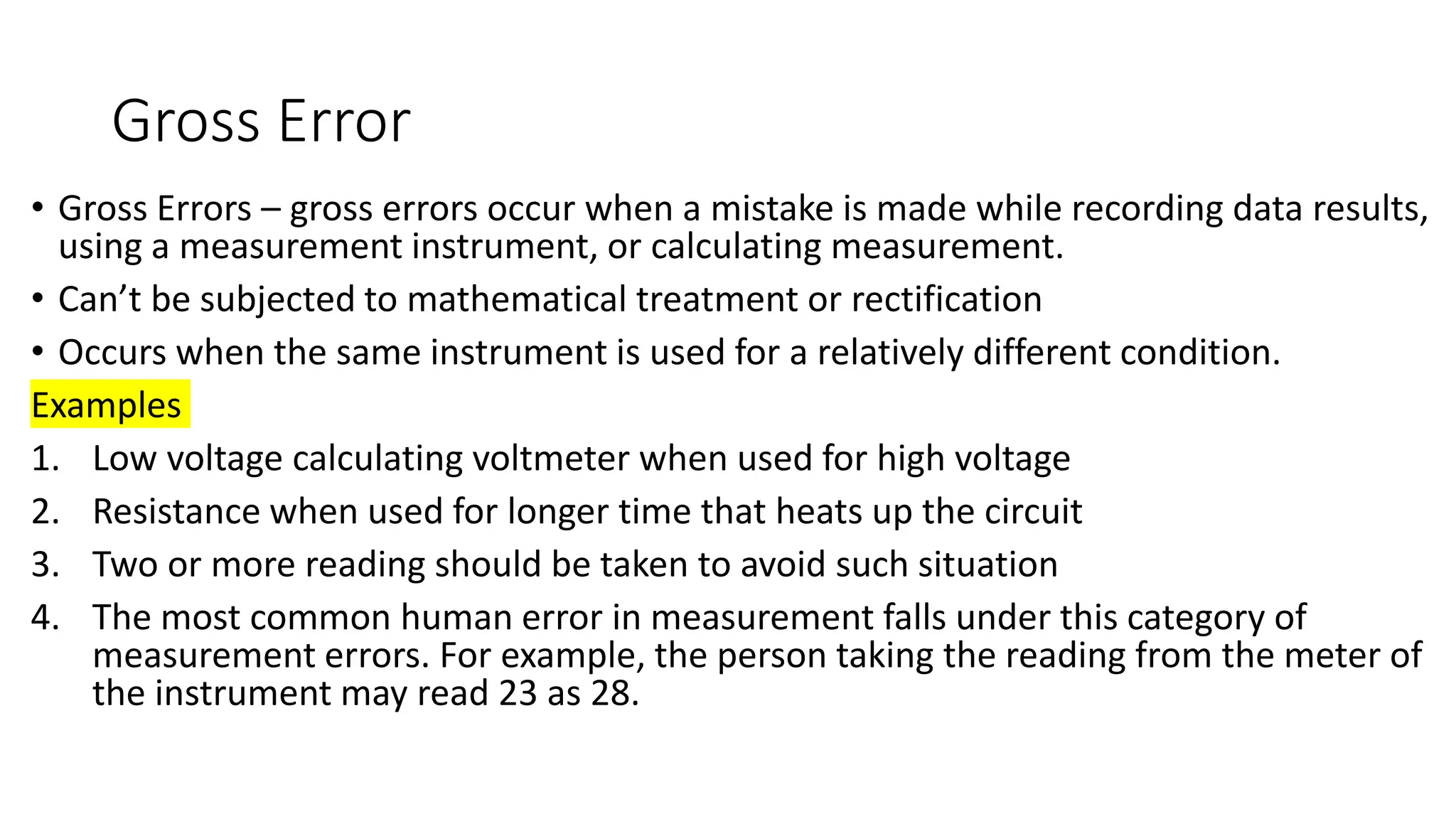 Gross Error
• Gross Errors – gross errors occur when a mistake is made while recording data results,
using a measurement instrument, or calculating measurement.
• Can’t be subjected to mathematical treatment or rectification
• Occurs when the same instrument is used for a relatively different condition.
Examples
1. Low voltage calculating voltmeter when used for high voltage
2. Resistance when used for longer time that heats up the circuit
3. Two or more reading should be taken to avoid such situation
4. The most common human error in measurement falls under this category of
measurement errors. For example, the person taking the reading from the meter of
the instrument may read 23 as 28.
 