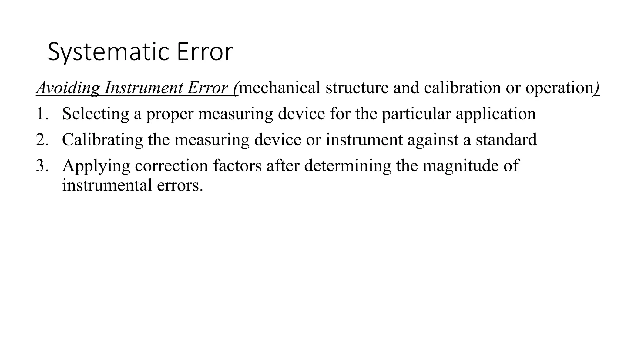 Systematic Error
Avoiding Instrument Error (mechanical structure and calibration or operation)
1. Selecting a proper measuring device for the particular application
2. Calibrating the measuring device or instrument against a standard
3. Applying correction factors after determining the magnitude of
instrumental errors.
 