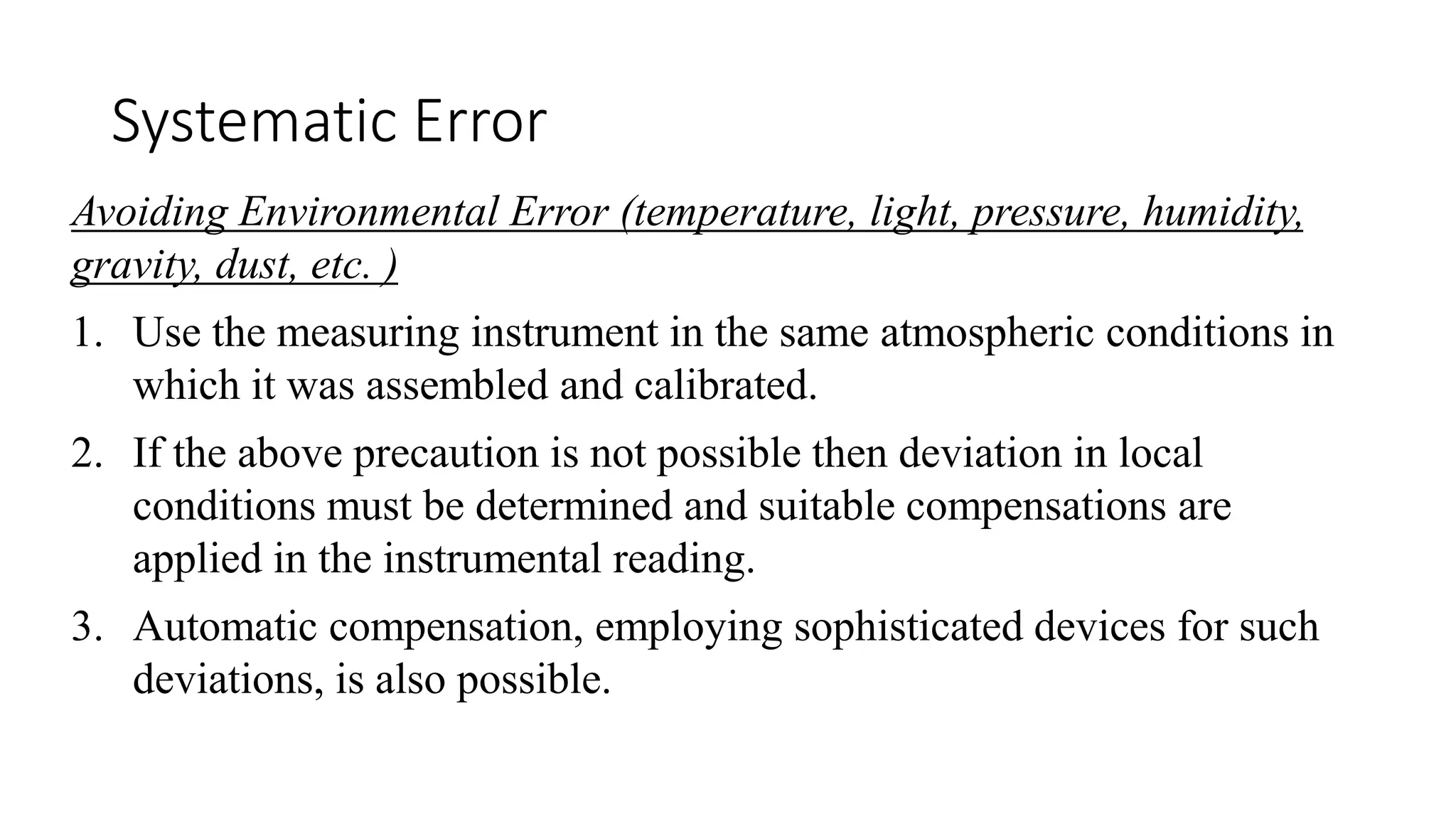 Systematic Error
Avoiding Environmental Error (temperature, light, pressure, humidity,
gravity, dust, etc. )
1. Use the measuring instrument in the same atmospheric conditions in
which it was assembled and calibrated.
2. If the above precaution is not possible then deviation in local
conditions must be determined and suitable compensations are
applied in the instrumental reading.
3. Automatic compensation, employing sophisticated devices for such
deviations, is also possible.
 