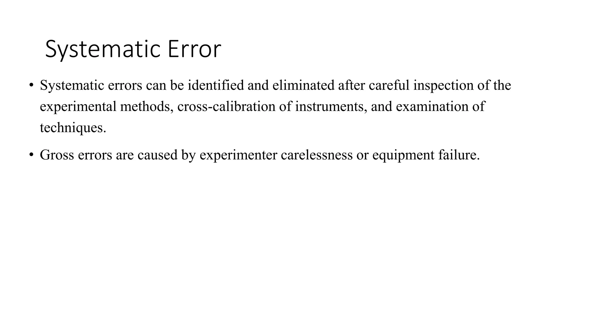 Systematic Error
• Systematic errors can be identified and eliminated after careful inspection of the
experimental methods, cross-calibration of instruments, and examination of
techniques.
• Gross errors are caused by experimenter carelessness or equipment failure.
 