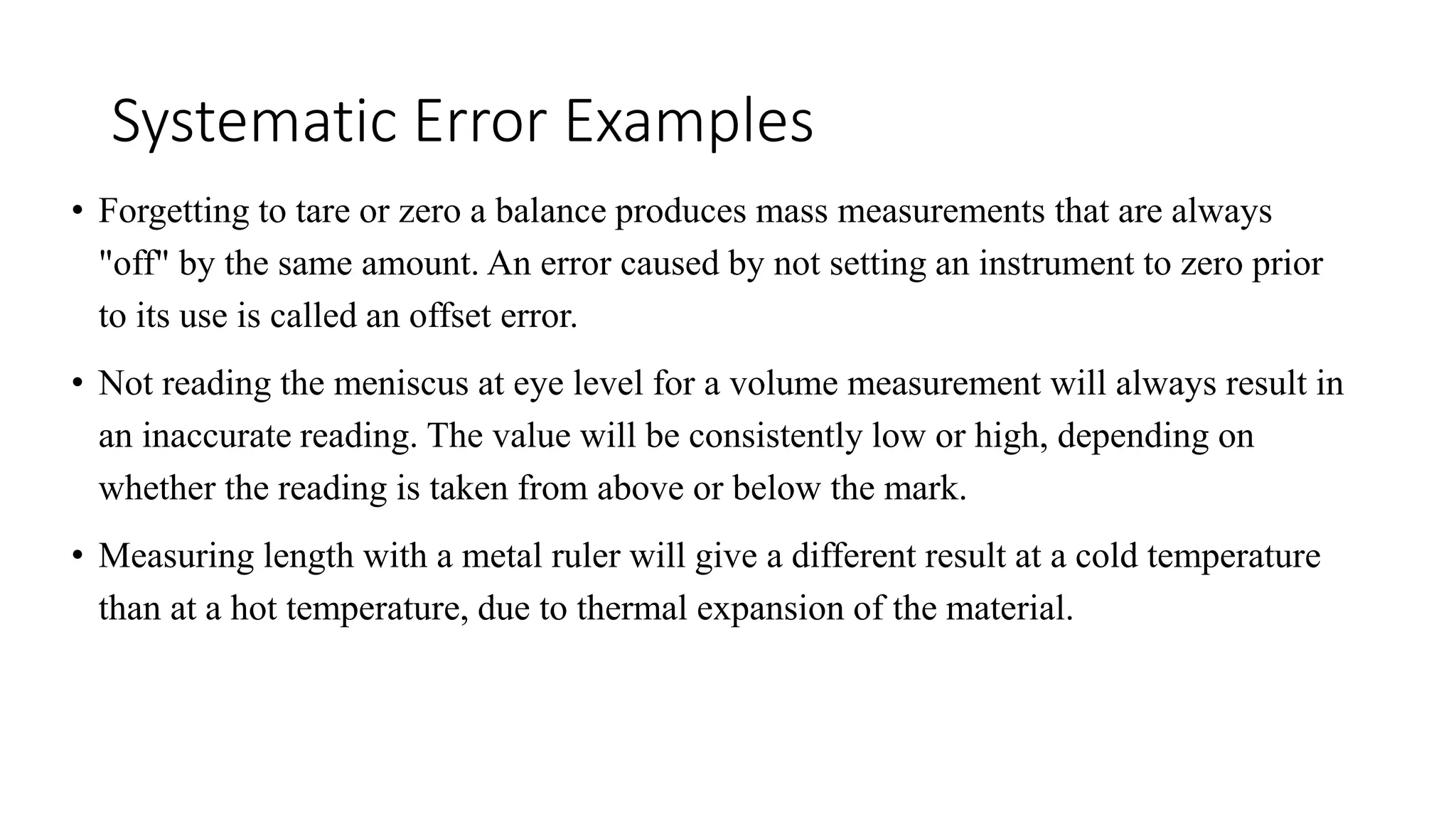 Systematic Error Examples
• Forgetting to tare or zero a balance produces mass measurements that are always
"off" by the same amount. An error caused by not setting an instrument to zero prior
to its use is called an offset error.
• Not reading the meniscus at eye level for a volume measurement will always result in
an inaccurate reading. The value will be consistently low or high, depending on
whether the reading is taken from above or below the mark.
• Measuring length with a metal ruler will give a different result at a cold temperature
than at a hot temperature, due to thermal expansion of the material.
 