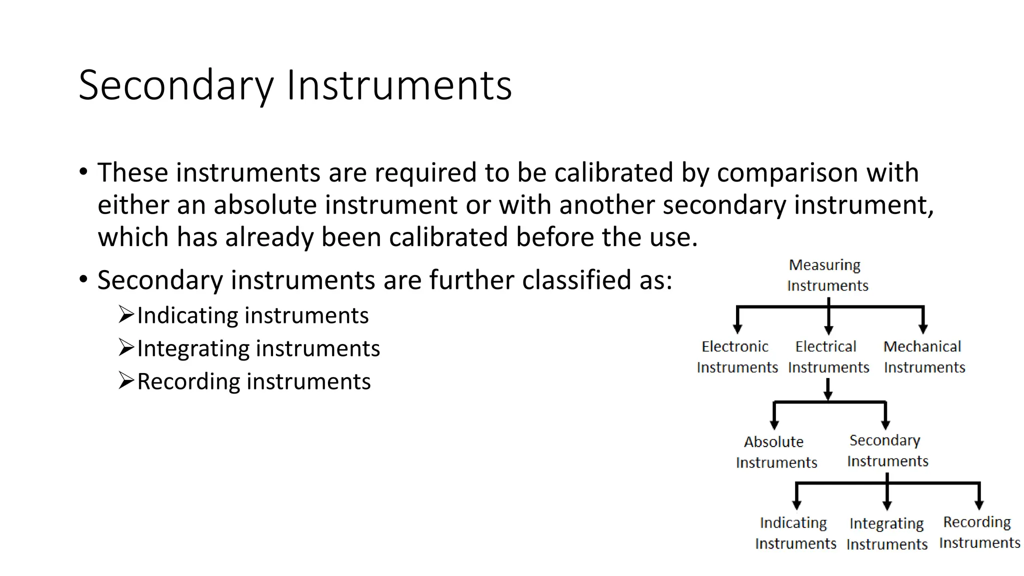 Secondary Instruments
• These instruments are required to be calibrated by comparison with
either an absolute instrument or with another secondary instrument,
which has already been calibrated before the use.
• Secondary instruments are further classified as:
Indicating instruments
Integrating instruments
Recording instruments
 