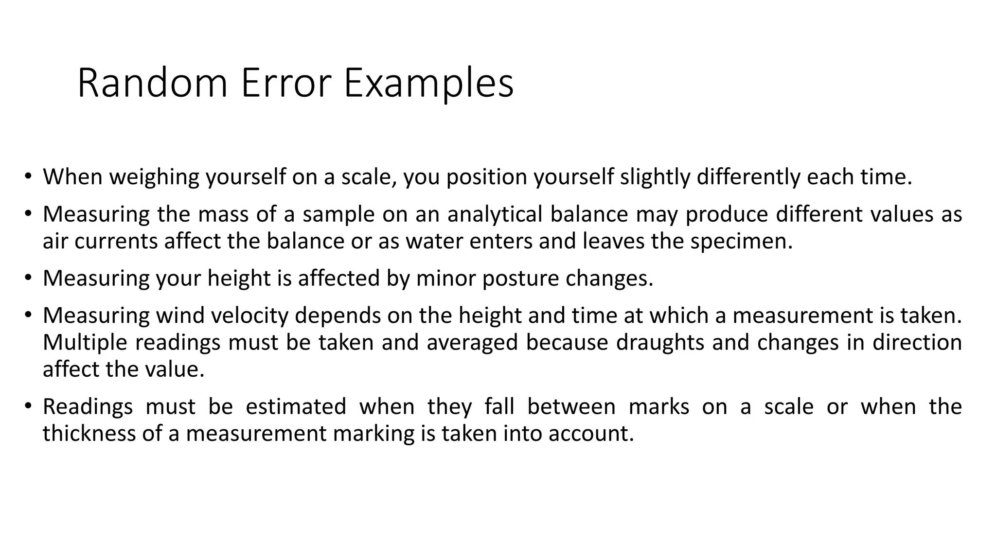Random Error Examples
• When weighing yourself on a scale, you position yourself slightly differently each time.
• Measuring the mass of a sample on an analytical balance may produce different values as
air currents affect the balance or as water enters and leaves the specimen.
• Measuring your height is affected by minor posture changes.
• Measuring wind velocity depends on the height and time at which a measurement is taken.
Multiple readings must be taken and averaged because draughts and changes in direction
affect the value.
• Readings must be estimated when they fall between marks on a scale or when the
thickness of a measurement marking is taken into account.
 