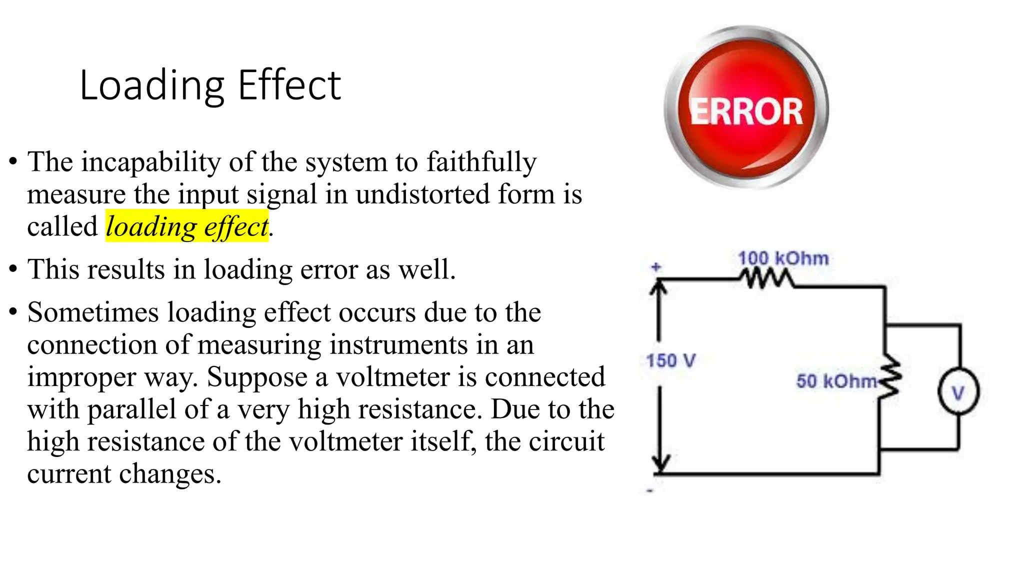 Loading Effect
• The incapability of the system to faithfully
measure the input signal in undistorted form is
called loading effect.
• This results in loading error as well.
• Sometimes loading effect occurs due to the
connection of measuring instruments in an
improper way. Suppose a voltmeter is connected
with parallel of a very high resistance. Due to the
high resistance of the voltmeter itself, the circuit
current changes.
 