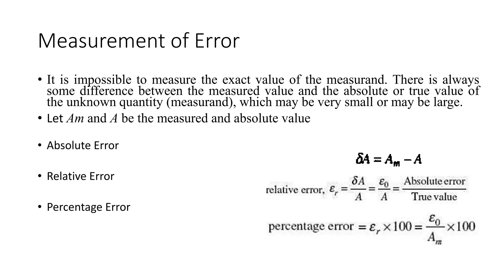 Measurement of Error
• It is impossible to measure the exact value of the measurand. There is always
some difference between the measured value and the absolute or true value of
the unknown quantity (measurand), which may be very small or may be large.
• Let Am and A be the measured and absolute value
• Absolute Error
• Relative Error
• Percentage Error
 