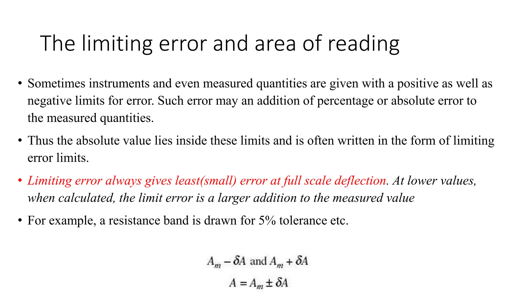 The limiting error and area of reading
• Sometimes instruments and even measured quantities are given with a positive as well as
negative limits for error. Such error may an addition of percentage or absolute error to
the measured quantities.
• Thus the absolute value lies inside these limits and is often written in the form of limiting
error limits.
• Limiting error always gives least(small) error at full scale deflection. At lower values,
when calculated, the limit error is a larger addition to the measured value
• For example, a resistance band is drawn for 5% tolerance etc.
 