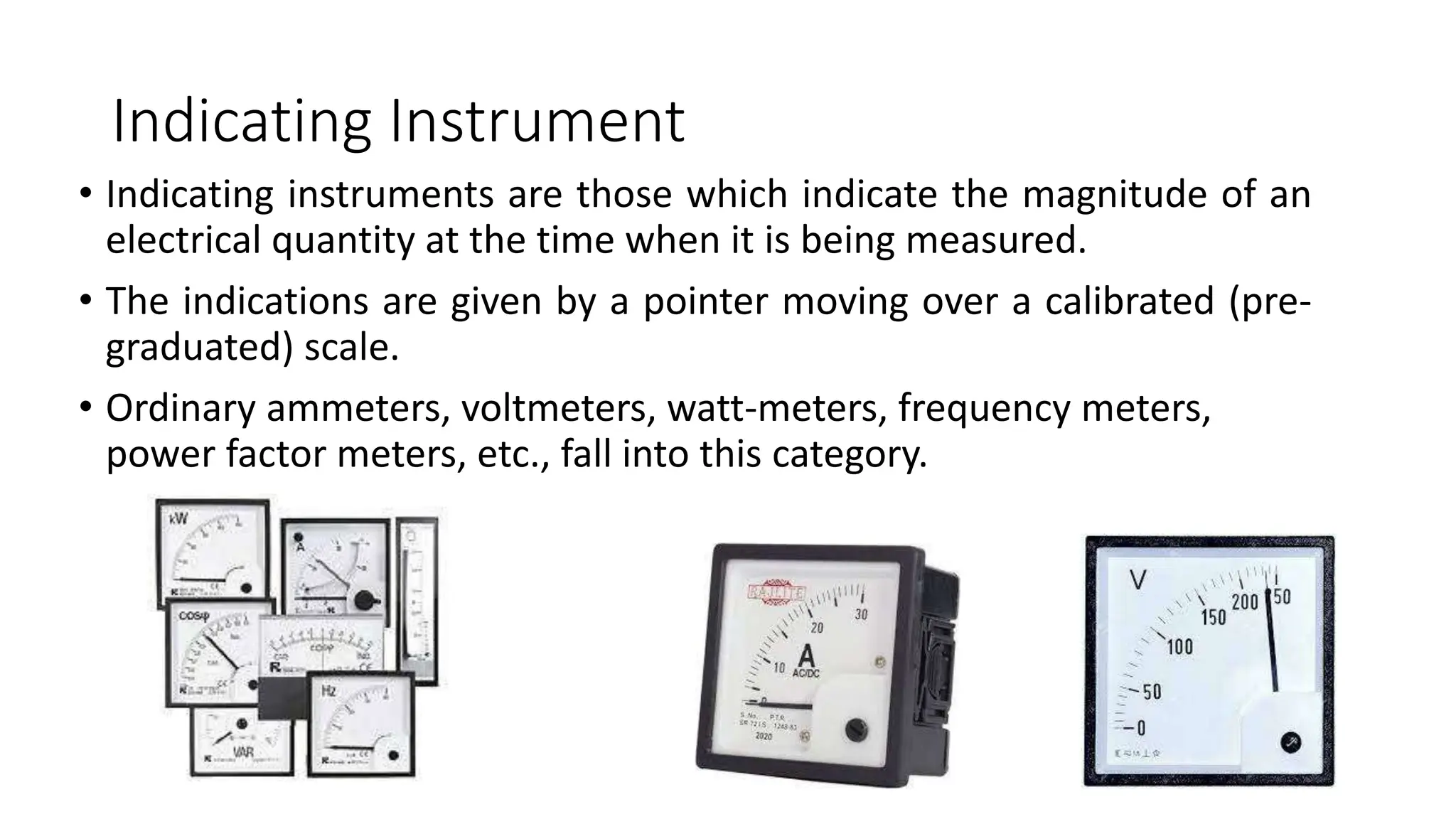 Indicating Instrument
• Indicating instruments are those which indicate the magnitude of an
electrical quantity at the time when it is being measured.
• The indications are given by a pointer moving over a calibrated (pre-
graduated) scale.
• Ordinary ammeters, voltmeters, watt-meters, frequency meters,
power factor meters, etc., fall into this category.
 