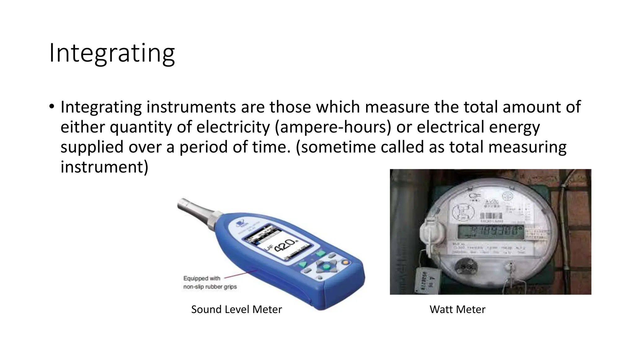 Integrating
• Integrating instruments are those which measure the total amount of
either quantity of electricity (ampere-hours) or electrical energy
supplied over a period of time. (sometime called as total measuring
instrument)
Sound Level Meter Watt Meter
 