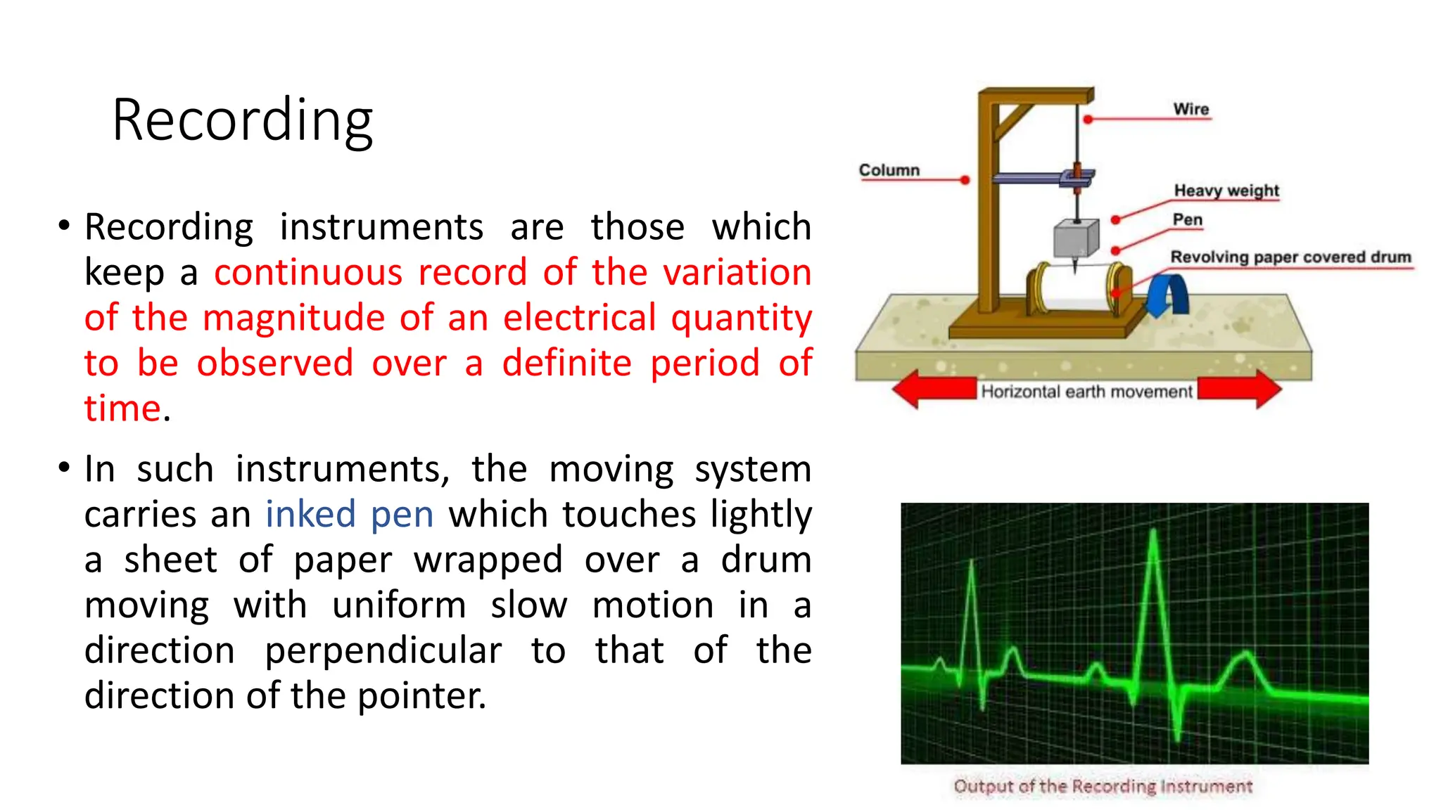 Recording
• Recording instruments are those which
keep a continuous record of the variation
of the magnitude of an electrical quantity
to be observed over a definite period of
time.
• In such instruments, the moving system
carries an inked pen which touches lightly
a sheet of paper wrapped over a drum
moving with uniform slow motion in a
direction perpendicular to that of the
direction of the pointer.
 