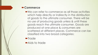 ´Commerce
´We can refer to commerce as all those activities
which help directly or indirectly in the distribution
of goods to the ultimate consumer. There will be
no use of producing goods unless & until these
goods reach the ultimate consumer. Goods are
produced at one place & consumers are
scattered at different places. Commerce can be
classified into two broad categories:
´Trade
´Aids to trade
 