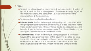 ´ Trade
´ Trade is an integral part of commerce. It includes buying & selling of
goods & services. The trade segment of commerce brings together
the manufacturer & the consumer, i.e. it is a link between the
manufacturer & the consumer.
´ Trade can be classified into two types:
´ Internal trade: It refers to buying & selling of goods or services within
the geographical boundaries of a country. It is also known as home
trade or domestic trade. Under internal trade, goods & services are
bought & sold in the home currency only. The internal trade can be
two types: Wholesale trade and Retail trade
´ External trade: When the buying & selling of goods & services is
beyond the geographical limits of the country it is called external
trade. It is also known as trade between two or more countries. In
external trade, the market is very wide. External trade is of the
following types: Export trade, Import trade and Entrepot trade
 