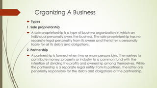 Organizing A Business
´ Types
1. Sole proprietorship
´ A sole proprietorship is a type of business organization in which an
individual personally owns the business. The sole proprietorship has no
separate legal personality from its owner and the latter is personally
liable for all its debts and obligations.
2. Partnership
´ A partnership is formed when two or more persons bind themselves to
contribute money, property or industry to a common fund with the
intention of dividing the profits and ownership among themselves. While
the partnership is a separate legal entity from its partners, the latter are
personally responsible for the debts and obligations of the partnership.
 