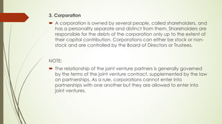 3. Corporation
´ A corporation is owned by several people, called shareholders, and
has a personality separate and distinct from them. Shareholders are
responsible for the debts of the corporation only up to the extent of
their capital contribution. Corporations can either be stock or non-
stock and are controlled by the Board of Directors or Trustees.
NOTE:
´ The relationship of the joint venture partners is generally governed
by the terms of the joint venture contract, supplemented by the law
on partnerships. As a rule, corporations cannot enter into
partnerships with one another but they are allowed to enter into
joint ventures.
 