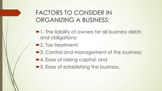 FACTORS TO CONSIDER IN
ORGANIZING A BUSINESS:
´1. The liability of owners for all business debts
and obligations;
´2. Tax treatment;
´3. Control and management of the business;
´4. Ease of raising capital; and
´5. Ease of establishing the business.
 