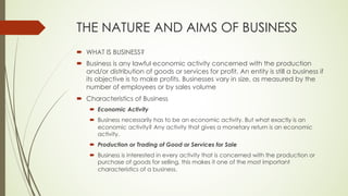 THE NATURE AND AIMS OF BUSINESS
´ WHAT IS BUSINESS?
´ Business is any lawful economic activity concerned with the production
and/or distribution of goods or services for profit. An entity is still a business if
its objective is to make profits. Businesses vary in size, as measured by the
number of employees or by sales volume
´ Characteristics of Business
´ Economic Activity
´ Business necessarily has to be an economic activity. But what exactly is an
economic activity? Any activity that gives a monetary return is an economic
activity.
´ Production or Trading of Good or Services for Sale
´ Business is interested in every activity that is concerned with the production or
purchase of goods for selling, this makes it one of the most important
characteristics of a business.
 