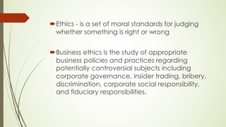 ´Ethics - is a set of moral standards for judging
whether something is right or wrong
´Business ethics is the study of appropriate
business policies and practices regarding
potentially controversial subjects including
corporate governance, insider trading, bribery,
discrimination, corporate social responsibility,
and fiduciary responsibilities.
 