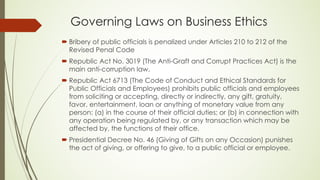 Governing Laws on Business Ethics
´ Bribery of public officials is penalized under Articles 210 to 212 of the
Revised Penal Code
´ Republic Act No. 3019 (The Anti-Graft and Corrupt Practices Act) is the
main anti-corruption law.
´ Republic Act 6713 (The Code of Conduct and Ethical Standards for
Public Officials and Employees) prohibits public officials and employees
from soliciting or accepting, directly or indirectly, any gift, gratuity,
favor, entertainment, loan or anything of monetary value from any
person: (a) in the course of their official duties; or (b) in connection with
any operation being regulated by, or any transaction which may be
affected by, the functions of their office.
´ Presidential Decree No. 46 (Giving of Gifts on any Occasion) punishes
the act of giving, or offering to give, to a public official or employee.
 
