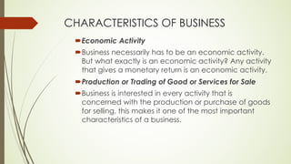 CHARACTERISTICS OF BUSINESS
´Economic Activity
´Business necessarily has to be an economic activity.
But what exactly is an economic activity? Any activity
that gives a monetary return is an economic activity.
´Production or Trading of Good or Services for Sale
´Business is interested in every activity that is
concerned with the production or purchase of goods
for selling, this makes it one of the most important
characteristics of a business.
 