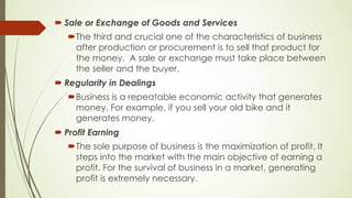 ´ Sale or Exchange of Goods and Services
´The third and crucial one of the characteristics of business
after production or procurement is to sell that product for
the money. A sale or exchange must take place between
the seller and the buyer.
´ Regularity in Dealings
´Business is a repeatable economic activity that generates
money. For example, if you sell your old bike and it
generates money.
´ Profit Earning
´The sole purpose of business is the maximization of profit. It
steps into the market with the main objective of earning a
profit. For the survival of business in a market, generating
profit is extremely necessary.
 